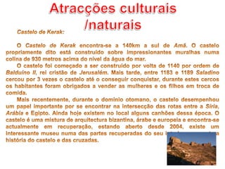Atracções culturais /naturaisCastelo de Kerak:O CastelodeKerak encontra-se a 140km a sul de Amã. O castelo propriamente dito está construído sobre impressionantes muralhas numa colina de 930 metros acima do nível da água do mar. O castelo foi começado a ser construído por volta de 1140 por ordem de Balduíno II, rei cristão de Jerusalém. Mais tarde, entre 1183 e 1189 Saladino cercou por 3 vezes o castelo até o conseguir conquistar, durante estes cercos os habitantes foram obrigados a vender as mulheres e os filhos em troca de comida.Mais recentemente, durante o domínio otomano, o castelo desempenhou um papel importante por se encontrar na intersecção das rotas entre a Síria, Arábia e Egipto. Ainda hoje existem no local alguns canhões dessa época. O castelo é uma mistura de arquitectura bizantina, árabe e europeia e encontra-se actualmente em recuperação, estando aberto desde 2004, existe um interessante museu numa das partes recuperadas do seu interior que conta a história do castelo e das cruzadas.