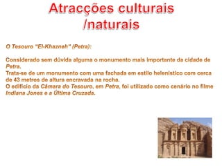 Atracções culturais /naturaisO Tesouro “El-Khazneh” (Petra): Considerado sem dúvida alguma o monumento mais importante da cidade de Petra.Trata-se de um monumento com uma fachada em estilo helenístico com cerca de 43 metros de altura encravada na rocha.O edifício da Câmara do Tesouro, em Petra, foi utilizado como cenário no filme Indiana Jones e a Última Cruzada.