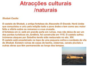 Atracções culturais /naturaisShobak Castle: O castelo de Shobak, a antiga fortaleza de Alexandre O Grande. Herói árabe que conquistou e uniu pela religião todo o povo árabe e tem como seu maior feito a vitória sobre os romanos e a sua cruzada.A fortaleza em si, está em grande parte em ruínas, mas não deixa de ser um dos pontos turísticos da Jordânia, foi construída em 1115. O castelo sofreu inúmeros ataques por Saladino tendo sido restaurado no séc. XIV.O castelo está empoleirado no topo de uma pequena colina a nordeste da vila de Shobak. Existem ruínas de casas de banho, cisternas, canais pluviais e outras obras que têm permanecido ao longo dos tempos. 