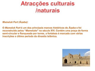 Atracções culturais /naturaisMameluk Fort (Áqaba): O Mameluk Fort é um dos principais marcos históricos de Áqaba e foi reconstruído pelos “Mameluks” no século XVI. Contém uma praça de forma semi-circular e flanqueada por torres, a fortaleza é marcada com várias inscrições o último período da dinastia islâmica. 