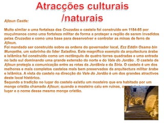 Atracções culturais /naturaisAjloun Castle: Muito similar a uma fortaleza das Cruzadas o castelo foi construído em 1184-85 por muçulmanos como uma fortaleza militar de forma a proteger a região de serem invadidos pelas Cruzadas e como uma base para desenvolver e controlar as minas de ferro de Ajloun. Foi mandado ser construído sobre as ordens do governador local, Ezz Eddin Osama bin Munqethe, um sobrinho do líder Saladino. Este magnífico exemplo da arquitectura árabe e islâmica foi construído como um rectângulo de quatro torres quadradas e uma entrada no lado sul dominando uma grande extensão do norte e do Vale do Jordão . O castelo de Ajloun protegia a comunicação entre as rotas da Jordânia e da Síria. O castelo é um dos melhores e mais completos castelos mais bem preservados da arquitectura militar árabe e islâmica. A vista do castelo na direcção do Vale do Jordão é um dos grandes atractivos deste local histórico. Segundo a tradição no lugar do castelo existiu um mosteiro que era habitado por um monge cristão chamado Ajloun; quando a mosteiro caiu em ruínas, o castelo teve o seu lugar e o nome desse mesmo monge cristão.