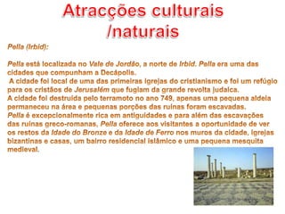 Atracções culturais /naturaisPella (Irbid): Pella está localizada no Vale de Jordão, a norte de Irbid. Pella era uma das cidades que compunham a Decápolis. A cidade foi local de uma das primeiras igrejas do cristianismo e foi um refúgio para os cristãos de Jerusalém que fugiam da grande revolta judaica. A cidade foi destruída pelo terramoto no ano 749, apenas uma pequena aldeia permaneceu na área e pequenas porções das ruínas foram escavadas. Pella é excepcionalmente rica em antiguidades e para além das escavações das ruínas greco-romanas, Pella oferece aos visitantes a oportunidade de ver os restos da Idade do Bronze e da Idade de Ferro nos muros da cidade, igrejas bizantinas e casas, um bairro residencial islâmico e uma pequena mesquita medieval.