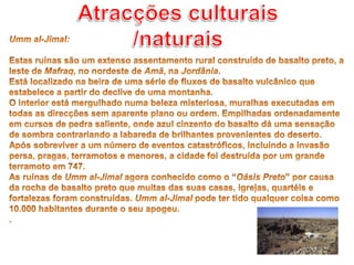 Atracções culturais /naturaisUmm al-Jimal: Estas ruínas são um extenso assentamento rural construído de basalto preto, a leste de Mafraq, no nordeste de Amã, na Jordânia.Está localizado na beira de uma série de fluxos de basalto vulcânico que estabelece a partir do declive de uma montanha.O interior está mergulhado numa beleza misteriosa, muralhas executadas em todas as direcções sem aparente plano ou ordem. Empilhadas ordenadamente em cursos de pedra saliente, onde azul cinzento do basalto dá uma sensação de sombra contrariando a labareda de brilhantes provenientes do deserto.Após sobreviver a um número de eventos catastróficos, incluindo a invasão persa, pragas, terramotos e menores, a cidade foi destruída por um grande terramoto em 747.As ruínas de Umm al-Jimal agora conhecido como o “Oásis Preto” por causa da rocha de basalto preto que muitas das suas casas, igrejas, quartéis e fortalezas foram construídas. Umm al-Jimal pode ter tido qualquer coisa como 10.000 habitantes durante o seu apogeu..