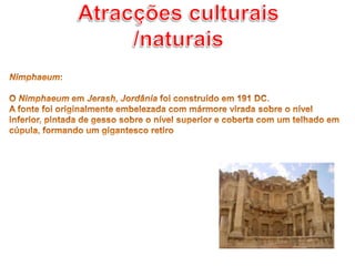 Atracções culturais /naturaisNimphaeum: O Nimphaeum em Jerash, Jordânia foi construído em 191 DC. A fonte foi originalmente embelezada com mármore virada sobre o nível inferior, pintada de gesso sobre o nível superior e coberta com um telhado em cúpula, formando um gigantesco retiro