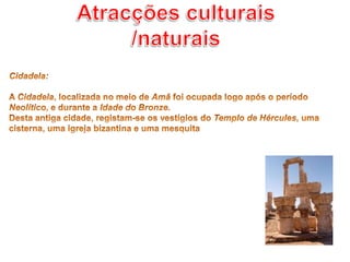 Atracções culturais /naturaisCidadela: A Cidadela, localizada no meio de Amã foi ocupada logo após o período Neolítico, e durante a Idade do Bronze.Desta antiga cidade, registam-se os vestígios do Templo de Hércules, uma cisterna, uma igreja bizantina e uma mesquita