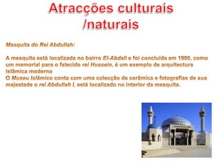 Atracções culturais /naturaisMesquita do Rei Abdullah: A mesquita está localizada no bairro El-Abdali e foi concluída em 1990, como um memorial para o falecido rei Hussein, é um exemplo de arquitectura islâmica modernaO Museu Islâmico conta com uma colecção de cerâmica e fotografias de sua majestade o rei Abdullah I, está localizado no interior da mesquita.