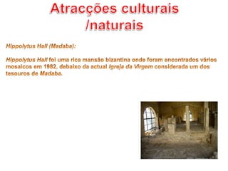 Atracções culturais /naturaisHippolytus Hall (Madaba): HippolytusHall foi uma rica mansão bizantina onde foram encontrados vários mosaicos em 1982, debaixo da actual Igreja da Virgem considerada um dos tesouros de Madaba.