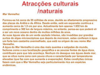 Atracções culturais /naturaisMar Vermelho: Formou-se há cerca de 55 milhões de anos, devido ao afastamento progressivo das placas da Arábia e de África. Desde então, está em expansão contínua e aumenta cerca de 1,5 cm por ano. Actualmente tem apenas 1.932 km de comprimento e 362 km de largura máxima, no entanto, pensa-se que poderá vir a ser um novo oceano dentro de muitos milhões de anos.As suas águas são de um verde azulado intenso, são invadidas por grandes surtos de algas microscópicas que depois de morrerem, estas conferem à água um forte tom castanho avermelhado, que está na origem do seu nome Mar Vermelho.A água do Mar Vermelho é uma das mais quentes e salgadas do mundo, factores como a sua localização geográfica e as poucas fontes de água doce, contribuem para que isto aconteça. Nenhum rio desagua nas águas deste mar, que se situa numa zona com pouca chuva e caracterizada por temperaturas elevadas (que faz com que aumente a evaporação). Estas condições únicas fazem com que o Mar Vermelho seja particularmente rico em espécies endémicas.