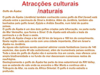 Atracções culturais /naturaisGolfo de Áqaba: O golfo de Áqaba (Jordânia) também conhecido como golfo de Elat (Israel) está situado entre a península de Sinai e Arábica. Além da Jordânia, também são banhados pelo golfo Israel, Egipto e Arábia Saudita, num total de quatro países.O golfo de Áqaba é um dos dois golfos criados pela bifurcação, na parte norte do Mar Vermelho, que forma o Sinai: O de Áqaba está situado a leste da península e o de Suez a oeste.O golfo de Áqaba chega a ter até 24 km de largura e 160 km de comprimento. Nesta região cada país conta com uma cidade importante, Elat em Israel e Áqaba na Jordânia.As águas são óptimas sendo possível admirar corais fantásticos (cerca de 140 espécies, das quais 40 são autóctones), além de inumeráveis peixes exóticos. Toda a área do golfo de Áqaba não é somente rica em corais, mas oferece uma ampla biodiversidade e no fundo do mar descansam numerosos restos de naufrágios.Geologicamente o golfo de Áqaba faz parte da área setentrional da Rift Valley, que se estende do vale onde se encontra o Mar Morto e continua até o Triângulo de Afar, na costa da África Oriental. O golfo é muito estreito e profundo.