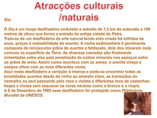 Atracções culturais /naturaisSiq: O Siq é um longo desfiladeiro ondulado e estreito de 1,2 km de extensão e 100 metros de altura que forma a entrada da antiga cidade de Petra.Trata-se de um desfiladeiro de arte natural tendo sido criada há milhões de anos, graças à maleabilidade do arenito. A rocha sedimentária é geralmente composta de minúsculos grãos de quartzo e feldspato, dois dos minerais mais comuns na superfície da Terra. As diversas camadas são finalmente cimentadas entre elas pela penetração de outros minerais nos espaços entre os grãos de areia. Assim como acontece com as areias, o arenito chega a nossos olhos com as mais diferentes cores.Aqui neste desfiladeiro a variação é imensa e pode-se encontrar todas as tonalidades quentes desde do vinho ao amarelo claro, as transições do vermelho ao azul passando pelo roxo e violeta e diferentes tons de castanhos, beges e cinzas sem esquecer as cores neutras como o branco e o negro.A 6 de Dezembro de 1985 esse desfiladeiro foi protegido como Património Mundial da UNESCO..