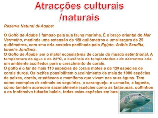 Atracções culturais /naturaisReserva Natural de Aqaba: O Golfo de Áqaba é famoso pela sua fauna marinha. É o braço oriental do Mar Vermelho, medindo uma extensão de 180 quilómetros e uma largura de 25 quilómetros, com uma orla costeira partilhada pelo Egipto, Arábia Saudita, Israel e Jordânia.O Golfo de Áqaba tem o maior ecossistema de corais do mundo setentrional. A temperatura da água é de 23°C, a ausência de tempestades e de correntes cria um ambiente acolhedor para o crescimento de corais.O golfo é o lar de mais 110 espécies de corais moles e de 120 espécies de corais duros. Os recifes possibilitam o acolhimento de mais de 1000 espécies de peixes, corais, crustáceos e mamíferos que vivem nas suas águas. Tem como exemplos de animais os seguintes, o caranguejo, o camarão, a lagosta, como também aparecem sazonalmente espécies como as tartarugas, golfinhos e os inofensivo tubarão baleia, todas estas espécies em busca de alimento. 