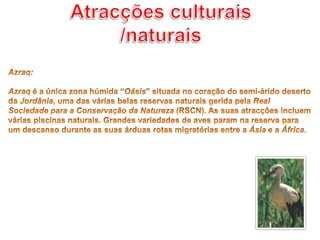 Atracções culturais /naturaisAzraq: Azraq é a única zona húmida “Oásis” situada no coração do semi-árido deserto da Jordânia, uma das várias belas reservas naturais gerida pela Real Sociedade para a Conservação da Natureza (RSCN). As suas atracções incluem várias piscinas naturais. Grandes variedades de aves param na reserva para um descanso durante as suas árduas rotas migratórias entre a Ásia e a África. 