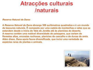 Atracções culturais /naturaisReserva Natural de Dana: A Reserva Natural de Dana abrange 308 quilómetros quadrados e é um mundo de tesouros naturais. É composto por uma cadeia de montanhas e vales que se estendem desde o início do Vale do Jordão até ás planícies do deserto. A reserva contém uma notável diversidade de paisagens, que variam de florestas altas, encostas rochosas, planícies de cascalho e de dunas de areia. Além disso, Dana apoia fauna diversificada, que inclui uma variedade de espécies raras de plantas e animais.