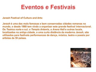 Eventos e FestivaisJerash Festival of Culture and Arts: Jerash é uma das mais famosas e bem conservadas cidades romanas no mundo, e desde 1980 tem vindo a organizar este grande festival internacional.Os Teatros norte e sul, o Templo Artemis, o Arena Hall e outros locais, localizados na antiga cidade, a uma curta distância da moderna Jerash, são utilizados para festivais performances de dança, música, teatro e poesia por artistas de 30 países. 