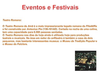 Eventos e Festivais Teatro Romano: O Teatro Romano de Amã é o mais impressionante legado romano da Filadélfia e foi construído por Antonius Pio (138-161AD). Cortado na rocha de uma colina, tem uma capacidade para 6.000 pessoas sentadas.O Teatro Romano nos dias de hoje ainda é utilizado hoje para produções teatrais e musicais. Na área em redor do anfiteatro é também a casa de dois pequenos, mas bastante interessantes museus: o Museu da Tradição Popular e o Museu doFolclore.