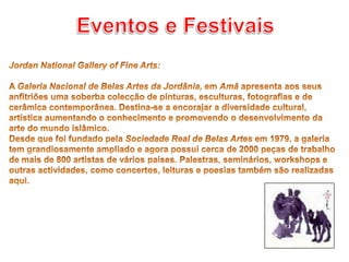 Eventos e Festivais Jordan National Gallery of Fine Arts: A Galeria Nacional de Belas Artes da Jordânia, em Amã apresenta aos seus anfitriões uma soberba colecção de pinturas, esculturas, fotografias e de cerâmica contemporânea. Destina-se a encorajar a diversidade cultural, artística aumentando o conhecimento e promovendo o desenvolvimento da arte do mundo islâmico.Desde que foi fundado pela Sociedade Real de Belas Artes em 1979, a galeria tem grandiosamente ampliado e agora possui cerca de 2000 peças de trabalho de mais de 800 artistas de vários países. Palestras, seminários, workshops e outras actividades, como concertos, leituras e poesias também são realizadas aqui.