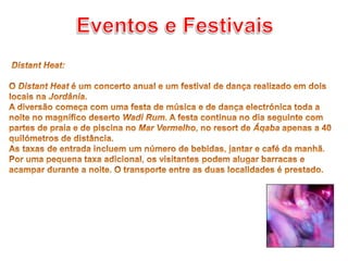 Eventos e Festivais Distant Heat: O Distant Heat é um concerto anual e um festival de dança realizado em dois locais na Jordânia. A diversão começa com uma festa de música e de dança electrónica toda a noite no magnífico deserto Wadi Rum. A festa continua no dia seguinte com partes de praia e de piscina no Mar Vermelho, no resort de Áqaba apenas a 40 quilómetros de distância.As taxas de entrada incluem um número de bebidas, jantar e café da manhã. Por uma pequena taxa adicional, os visitantes podem alugar barracas e acampar durante a noite. O transporte entre as duas localidades é prestado.