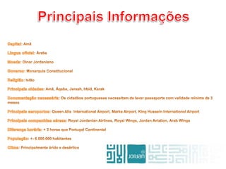 Principais InformaçõesCapital: AmãLíngua oficial: ÁrabeMoeda: Dinar JordanianoGoverno: Monarquia ConstitucionalReligião: IslãoPrincipais cidades: Amã, Áqaba, Jerash, Irbid, KarakDocumentação necessária: Os cidadãos portugueses necessitam de levar passaporte com validade mínima de 3 mesesPrincipais aeroportos: Queen Alia  International Airport, Marka Airport, King Hussein International AirportPrincipais companhias aéreas: Royal Jordanian Airlines, Royal Wings, Jordan Aviation, Arab WingsDiferença horária: + 2 horas que Portugal ContinentalPopulação: +- 6.000.000 habitantesClima: Principalmente árido e desértico