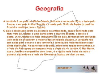 GeografiaA Jordânia é um país do Médio Oriente, limitado a norte pela Síria, a leste pelo Iraque, a sul pela Arábia Saudita e a oeste pelo Golfo de Aqaba (o qual faz fronteira marítima com o Egipto).O país é assentado sobre os alicerces da antiguidade, sendo dominado pelo fértil Vale de Jordão, é uma ponte entre o mar e o deserto, o leste e o oeste. O rio Jordão é o mais importante rio do país, formando um profundo vale onde se encontram a maioria das principais cidades. A Jordânia não tem saída para o mar e o seu território é constituído maioritariamente por áreas desérticas. Na parte oeste do país, existe uma região montanhosa, e o Vale do Rift separa as margens leste e oeste do rio Jordão. O Mar Morto, que a Jordânia compartilha com Israel, é a região mais baixa de todo o planeta, situando-se a mais de 400 metros abaixo do nível do mar.GEOGRAPHY