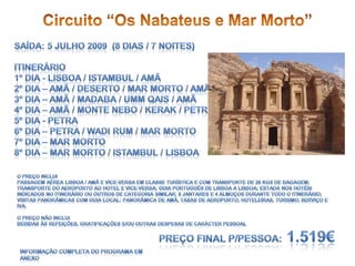 Circuito “Os Nabateus e Mar Morto”Saída: 5 Julho 2009  (8 dias / 7 noites)Itinerário1º dia - Lisboa / Istambul / Amã2º dia – Amã / Deserto / Mar Morto / Amã3º dia – Amã / Madaba / Umm Qais / Amã4º dia – Amã / Monte Nebo / Kerak / Petra5º dia - Petra6º dia – Petra / Wadi Rum / Mar Morto7º dia – Mar Morto8º dia – Mar Morto / Istambul / LisboaO Preço incluiPassagem aérea Lisboa / Amã e vice-versa em classe turística e com transporte de 20 kgs de bagagem; transporte do aeroporto ao hotel e vice-versa; guia Português de Lisboa a Lisboa; estada nos hotéis indicados no itinerário ou outros de categoria similar; 6 jantares e 4 almoços durante todo o itinerário; visitas panorâmicas com guia local: Panorâmica de Amã, Taxas de aeroporto, hoteleiras, turismo, serviço e Iva.O Preço não incluiBebidas às refeições, gratificações e/ou outras despesas de carácter pessoalPreço final p/pessoa: 1.519€Informação completa do programa em anexo