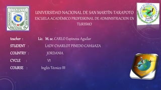 UNIVERSIDAD NACIONAL DE SAN MARTÍN-TARAPOTO
ESCUELA ACADÉMICO PROFESIONAL DE ADMINISTRACION EN
TURISMO
teacher : Lic. M. sc. CARLO Espinoza Aguilar
STUDENT : LADY CHARLOT PINEDO CAHUAZA
COUNTRY : JORDANIA
CYCLE : VI
COURSE : Inglés Técnico III
 