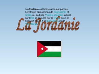 La  Jordanie  est bordé à l'ouest par les Territoires palestiniens de  Cisjordanie  et  Israël , au sud par l' Arabie saoudite , à l'est par l' Irak  et au nord par la  Syrie , avec en outre un accès à la  mer Morte  et à la  mer Rouge . 