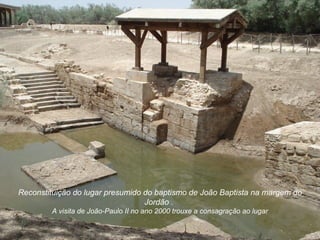Reconstituição do lugar presumido do baptismo de João Baptista na margem do
                                  Jordão .
        A visita de João-Paulo II no ano 2000 trouxe a consagração ao lugar
 