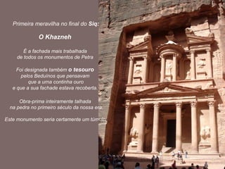 Primeira meravilha no final do Siq:

              O Khazneh

        É a fachada mais trabalhada
     de todos os monumentos de Petra

     Foi designada também o tesouro
       pelos Beduínos que pensavam
          que a urna continha ouro
   e que a sua fachade estava recoberta.

      Obra-prima inteiramente talhada
  na pedra no primeiro século da nossa era.

Este monumento seria certamente um túmulo.
 