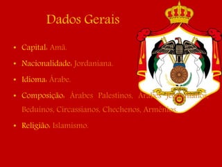 Dados Gerais
• Capital: Amã.
• Nacionalidade: Jordaniana.
• Idioma: Árabe.
• Composição: Árabes Palestinos, Árabes Jordanianos,
Beduínos, Circassianos, Chechenos, Armênios.
• Religião: Islamismo.
 