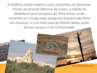 A Jordânia ainda reserva a seus visitantes um presente.
Visitas ao local do Batismo de cristo; a cidade de
Madaba e seus mosaicos da Terra Santa, onde
encontra-se o mapa mais antigo do mundo todo feito
em mosaico; e a incrível vista do Monte Nebo, onde
Moisés avistou a Terra Prometida.

 