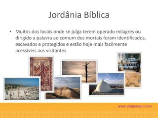 Jordânia Bíblica
• Muitos dos locais onde se julga terem operado milagres ou
dirigido a palavra ao comum dos mortais foram identificados,
escavados e protegidos e estão hoje mais facilmente
acessíveis aos visitantes.

 