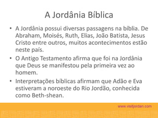 A Jordânia Bíblica
• A Jordânia possui diversas passagens na bíblia. De
Abraham, Moisés, Ruth, Elias, João Batista, Jesus
Cristo entre outros, muitos acontecimentos estão
neste país.
• O Antigo Testamento afirma que foi na Jordânia
que Deus se manifestou pela primeira vez ao
homem.
• Interpretações bíblicas afirmam que Adão e Eva
estiveram a noroeste do Rio Jordão, conhecida
como Beth-shean.

 
