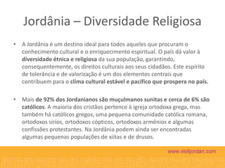 Jordânia – Diversidade Religiosa
• A Jordânia é um destino ideal para todos aqueles que procuram o
conhecimento cultural e o enriquecimento espiritual. O país dá valor à
diversidade étnica e religiosa da sua população, garantindo,
consequentemente, os direitos culturais aos seus cidadãos. Este espírito
de tolerância e de valorização é um dos elementos centrais que
contribuem para o clima cultural estável e pacífico que prospera no país.
• Mais de 92% dos Jordanianos são muçulmanos sunitas e cerca de 6% são
católicos. A maioria dos cristãos pertence à igreja ortodoxa grega, mas
também há católicos gregos, uma pequena comunidade católica romana,
ortodoxos sírios, ortodoxos cópticos, ortodoxos armênios e algumas
confissões protestantes. Na Jordânia podem ainda ser encontradas
algumas pequenas populações de xiitas e de drusos.

 