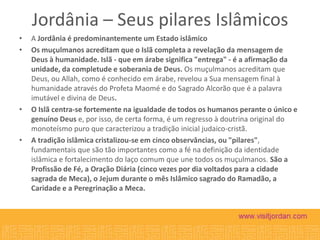 Jordânia – Seus pilares Islâmicos
•
•

•

•

A Jordânia é predominantemente um Estado islâmico
Os muçulmanos acreditam que o Islã completa a revelação da mensagem de
Deus à humanidade. Islã - que em árabe significa "entrega" - é a afirmação da
unidade, da completude e soberania de Deus. Os muçulmanos acreditam que
Deus, ou Allah, como é conhecido em árabe, revelou a Sua mensagem final à
humanidade através do Profeta Maomé e do Sagrado Alcorão que é a palavra
imutável e divina de Deus.
O Islã centra-se fortemente na igualdade de todos os humanos perante o único e
genuíno Deus e, por isso, de certa forma, é um regresso à doutrina original do
monoteísmo puro que caracterizou a tradição inicial judaico-cristã.
A tradição islâmica cristalizou-se em cinco observâncias, ou "pilares",
fundamentais que são tão importantes como a fé na definição da identidade
islâmica e fortalecimento do laço comum que une todos os muçulmanos. São a
Profissão de Fé, a Oração Diária (cinco vezes por dia voltados para a cidade
sagrada de Meca), o Jejum durante o mês Islâmico sagrado do Ramadão, a
Caridade e a Peregrinação a Meca.

 