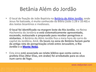 Betânia Além do Jordão
• O local de fixação de João Baptista na Betânia do Além Jordão, onde
Jesus foi batizado, é muito conhecido da Bíblia (João 1:28 e 10:40) e
dos textos bizantinos e medievais.
O local foi identificado na margem leste do Rio Jordão, no Reino
Hachemita da Jordânia e está sistematicamente apresentado,
escavado, restaurado e preparado para receber peregrinos e
visitantes. A Betânia do Além Jordão fica a meia hora de carro da
capital da Jordânia, Amã. Os locais na zona de Betânia faziam parte
da antiga rota de peregrinação cristã entre Jerusalém, o Rio
Jordão e o Monte Nebo.
• Esta área está associada ao relato bíblico que conta como o
profeta Elias (Mar Elias, em árabe) foi arrebatado para os céus
num carro de fogo.

 
