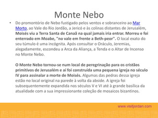 Monte Nebo
• Do promontório de Nebo fustigado pelos ventos e sobranceiro ao Mar
Morto, ao Vale do Rio Jordão, a Jericó e às colinas distantes de Jerusalém,
Moisés viu a Terra Santa de Canaã na qual jamais iria entrar. Morreu e foi
enterrado em Moabe, "no vale em frente a Beth-peor". O local exato do
seu túmulo é uma incógnita. Após consultar o Oráculo, Jeremias,
alegadamente, escondeu a Arca da Aliança, a Tenda e o Altar de Incenso
no Monte Nebo.

O Monte Nebo tornou-se num local de peregrinação para os cristãos
primitivos de Jerusalém e aí foi construída uma pequena igreja no século
IV para assinalar a morte de Moisés. Algumas das pedras dessa igreja
estão no local original na parede à volta da abside. A igreja foi
subsequentemente expandida nos séculos V e VI até à grande basílica da
atualidade com a sua impressionante coleção de mosaicos bizantinos.

 