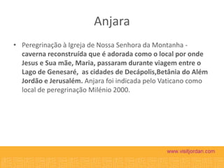 Anjara
• Peregrinação à Igreja de Nossa Senhora da Montanha caverna reconstruída que é adorada como o local por onde
Jesus e Sua mãe, Maria, passaram durante viagem entre o
Lago de Genesaré, as cidades de Decápolis,Betânia do Além
Jordão e Jerusalém. Anjara foi indicada pelo Vaticano como
local de peregrinação Milénio 2000.

 