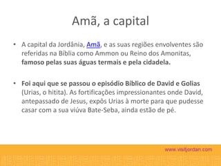 Amã, a capital
• A capital da Jordânia, Amã, e as suas regiões envolventes são
referidas na Bíblia como Ammon ou Reino dos Amonitas,
famoso pelas suas águas termais e pela cidadela.
• Foi aqui que se passou o episódio Bíblico de David e Golias
(Urias, o hitita). As fortificações impressionantes onde David,
antepassado de Jesus, expôs Urias à morte para que pudesse
casar com a sua viúva Bate-Seba, ainda estão de pé.

 