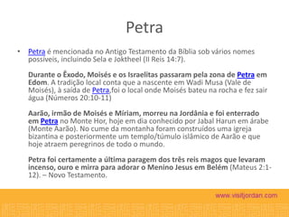Petra
• Petra é mencionada no Antigo Testamento da Bíblia sob vários nomes
possíveis, incluindo Sela e Joktheel (II Reis 14:7).
Durante o Êxodo, Moisés e os Israelitas passaram pela zona de Petra em
Edom. A tradição local conta que a nascente em Wadi Musa (Vale de
Moisés), à saída de Petra,foi o local onde Moisés bateu na rocha e fez sair
água (Números 20:10-11)
Aarão, irmão de Moisés e Míriam, morreu na Jordânia e foi enterrado
em Petra no Monte Hor, hoje em dia conhecido por Jabal Harun em árabe
(Monte Aarão). No cume da montanha foram construídos uma igreja
bizantina e posteriormente um templo/túmulo islâmico de Aarão e que
hoje atraem peregrinos de todo o mundo.
Petra foi certamente a última paragem dos três reis magos que levaram
incenso, ouro e mirra para adorar o Menino Jesus em Belém (Mateus 2:112). – Novo Testamento.

 