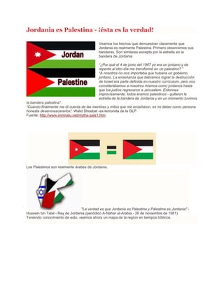 Jordania es Palestina - ¡ésta es la verdad!
Veamos los hechos que demuestran claramente que
Jordania es realmente Palestina. Primero observemos sus
banderas. Son similares excepto por la estrella en la
bandera de Jordania
“¿Por qué el 4 de junio del 1967 yo era un jordano y de
repente al otro día me transformé en un palestino? ”
“A nosotros no nos importaba que hubiera un gobierno
jordano. La enseñanza que debíamos lograr la destrucción
de Israel era parte definida en nuestro currículum, pero nos
considerábamos a nosotros mismos como jordanos hasta
que los judíos regresaron a Jerusalem. Entonces
improvisamente, todos éramos palestinos - quitaron la
estrella de la bandera de Jordania y en un momento tuvimos
la bandera palestina”.
“Cuando finalmente me dí cuenta de las mentiras y mitos que me enseñaron, es mi deber como persona
honesta desenmascararlos”. Walid Shoebat -ex-terrorista de la OLP
Fuente: http://www.imninalu.net/myths-pals1.htm
Los Palestinos son realmente árabes de Jordania.
"La verdad es que Jordania es Palestina y Palestina es Jordania" -
Hussein bin Talal - Rey de Jordania (periódico A-Nahar al-Arabia - 26 de noviembre de 1981)
Teniendo conocimiento de esto, veamos ahora un mapa de la regíon en tiempos bíblicos.
 
