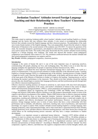 Journal of Education and Practice www.iiste.org
ISSN 2222-1735 (Paper) ISSN 2222-288X (Online)
Vol.4, No.17, 2013
62
Jordanian Teachers' Attitudes toward Foreign Language
Teaching and their Relationship to these Teachers' Classroom
Practices
OQLAH M. SMADI1
ABEER AL-GHAZO2
1.Prof of Applied linguistics ,Yarmouk University Irbid- Jordan
2. Assisstant prof. of TEFL, Ajloun National University, Ajloun- Jordan
‫٭‬E-mail: Oglahsmadi@yu.edu.jo fares.abeer@yahoo.com
Abstract
This study aimed at exploring Jordanian public school teachers’ attitudes toward teaching English as a foreign
language and the factors that may influence these attitudes. It also aimed at investigating the relationship
between their attitudes toward the English language and their classroom practices. The participants of the study
were twenty female teachers of the English language. They were purposefully chosen from the schools in Ajloun
Directorate of Education in the second semester of the academic year 2012/2013. To answer the questions of the
study, the researcher designed a questionnaire, and adopted an observation checklist. Proper statistical analyses
were used to analyze the results. The results of the study showed that the EFL teachers' attitudes toward teaching
English as a foreign language were moderate. The results also showed that teachers' actual pedagogical
competences were moderate with a mean of 2.736. The correlation coefficient between the teachers' attitudes and
their actual pedagogical competences was negative and low.
Key Words: Attitudes, pedagogical competence, classroom practices.
Introduction
Language is the centre of human life and it is one of the most important ways of expressing ourselves,
communicating with people, planning our lives, and exchanging ideas. The ability to do so in more than one
language multiplies the opportunities for people to experience all these functions (Cook, 1996).
Because English is considered the most important international language that is used all over the world as a
means of communication, it has received more attention in Jordan especially in the educational system. Teaching
English as a foreign language (TEFL) is a fundamental part of the teaching - learning process in Jordan. English
is taught for twelve years, from the first grade to the twelfth grade, in the public and private school. In fact, one
of the main goals of the Ministry of Education in Jordan is to improve the teaching - learning process as well as
developing the teachers' performance in the classroom. They should revisit their attitudes toward the teaching
process; they also should begin to examine their language proficiency and their professional growth through their
own effective classroom teaching practices
Effective classroom teaching practices are based on sensitivity to, and concern with class level and progress,
teacher’s preparation, organization of the course, and teacher’s stimulation of interest in the course its subject
matter and instructional strategies(Feldman ,1988),i.e. course preparation and organization of the class.
Accreditation Board for Engineering and Technology (1998) and Middle States Association for
Colleges and Schools (1996) define effective teaching as one that produces demonstrable results in terms of the
cognitive and affective development of the students. Alberto (2002) believes that in effective classroom teaching
practices, there should be focus on these important domains: instructor interaction and feedback, clarity,
organization, coaching and collaborative learning. Each teaching dimension plays a varied and complex role on
students' cognitive and affective development and teachers' performance. However, in classroom teaching
practices, foreign language teachers vary in terms of many factors that have a close relationship with their
performance such as attitudes, self efficiency, motivation, teaching style, level of proficiency, and experiential
knowledge. It is urgent to explore TEFL teachers' attitudes toward teaching English as a foreign language, their
language proficiency, their experiential knowledge, and to what extent there is agreement between these attitudes,
language proficiency level, and their effective classroom teaching practices, since these factors have stronger and
varied effects on the teaching-learning process outcomes, and they have a unique contribution to student
development.
Attitude is an important concept to understand human behavior. Anastasi (1957) defines attitude as
tendency to react in a certain way towards a designed class of stimuli. Gardner (1985, p. 10) defines attitudes as
"the combination of effort plus desire to achieve the goal of learning plus favorable attitudes towards learning
the language". Attitude is defined by Baker (1992, p.10) as "a hypothetical construct used to explain the
direction and persistence of human behavior". According to Matsuda( 2000) the construct “attitude” has three
components: cognitive, affective, and behaviour. the cognitive component refers to his/her thoughts, beliefs, and
 