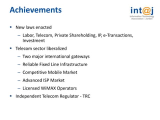 Achievements
 New laws enacted
   – Labor, Telecom, Private Shareholding, IP, e-Transactions,
     Investment
 Telecom sector liberalized
   – Two major international gateways
   – Reliable Fixed Line Infrastructure
   – Competitive Mobile Market
   – Advanced ISP Market
   – Licensed WiMAX Operators
 Independent Telecom Regulator - TRC
 