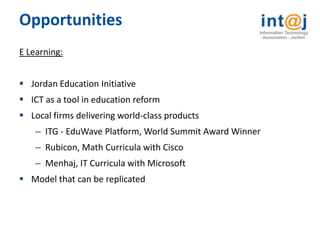 Opportunities
E Learning:


 Jordan Education Initiative
 ICT as a tool in education reform
 Local firms delivering world-class products
    – ITG - EduWave Platform, World Summit Award Winner
    – Rubicon, Math Curricula with Cisco
    – Menhaj, IT Curricula with Microsoft
 Model that can be replicated
 