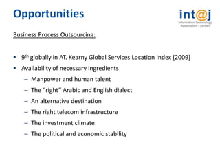 Opportunities
Business Process Outsourcing:


 9th globally in AT. Kearny Global Services Location Index (2009)
 Availability of necessary ingredients
    – Manpower and human talent
    – The “right” Arabic and English dialect
    – An alternative destination
    – The right telecom infrastructure
    – The investment climate
    – The political and economic stability
 