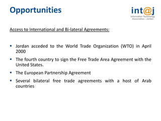 Opportunities

Access to International and Bi-lateral Agreements:


 Jordan acceded to the World Trade Organization (WTO) in April
  2000
 The fourth country to sign the Free Trade Area Agreement with the
  United States.
 The European Partnership Agreement
 Several bilateral free trade agreements with a host of Arab
  countries
 