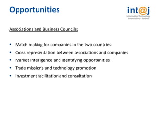 Opportunities

Associations and Business Councils:


 Match making for companies in the two countries
 Cross representation between associations and companies
 Market intelligence and identifying opportunities
 Trade missions and technology promotion
 Investment facilitation and consultation
 