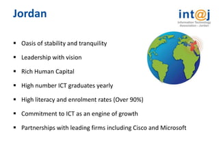 Jordan

 Oasis of stability and tranquility

 Leadership with vision

 Rich Human Capital

 High number ICT graduates yearly

 High literacy and enrolment rates (Over 90%)

 Commitment to ICT as an engine of growth

 Partnerships with leading firms including Cisco and Microsoft
 