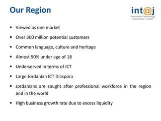 Our Region
 Viewed as one market
 Over 300 million potential customers
 Common language, culture and heritage
 Almost 50% under age of 18
 Underserved in terms of ICT
 Large Jordanian ICT Diaspora
 Jordanians are sought after professional workforce in the region
  and in the world
 High business growth rate due to excess liquidity
 