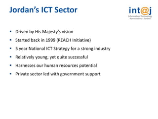 Jordan’s ICT Sector

 Driven by His Majesty’s vision
 Started back in 1999 (REACH Initiative)
 5 year National ICT Strategy for a strong industry
 Relatively young, yet quite successful
 Harnesses our human resources potential
 Private sector led with government support
 