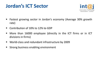 Jordan’s ICT Sector

 Fastest growing sector in Jordan's economy (Average 30% growth
  rate)
 Contribution of 10% to 12% to GDP
 More than 16000 employee (directly in the ICT firms or in ICT
  divisions in firms)
 World-class and redundant infrastructure by 2009
 Strong business enabling environment
 